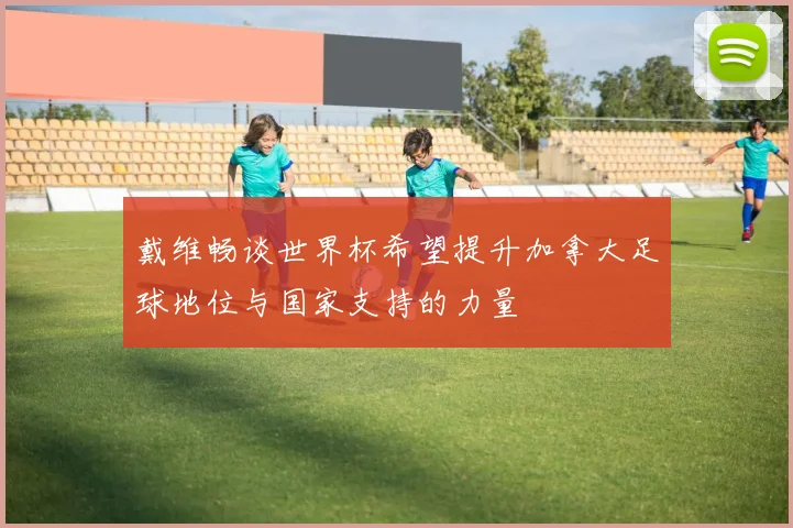 戴维畅谈世界杯希望提升加拿大足球地位与国家支持的力量