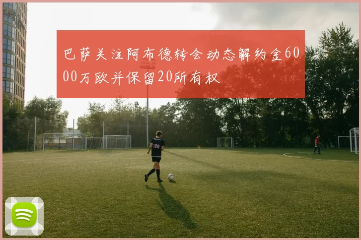 巴萨关注阿布德转会动态解约金6000万欧并保留20所有权