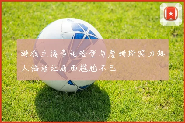 游戏主播争论哈登与詹姆斯实力路人插话让局面尴尬不已
