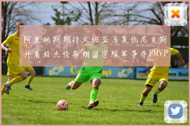 阿里纳斯期待文班亚马复仇尼克斯并看好杰伦布朗留守绿军争夺FMVP