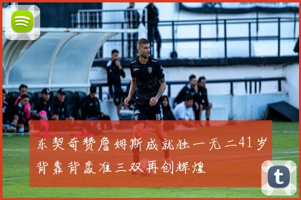 东契奇赞詹姆斯成就独一无二41岁背靠背轰准三双再创辉煌