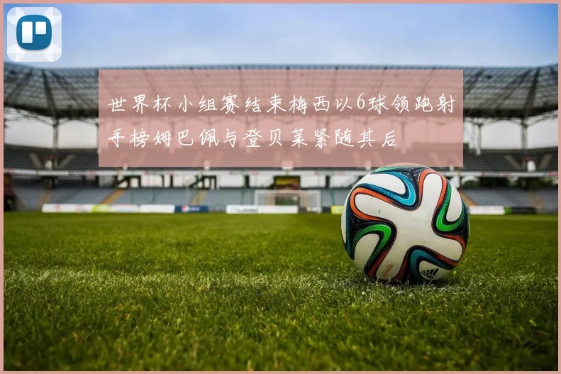 世界杯小组赛结束梅西以6球领跑射手榜姆巴佩与登贝莱紧随其后