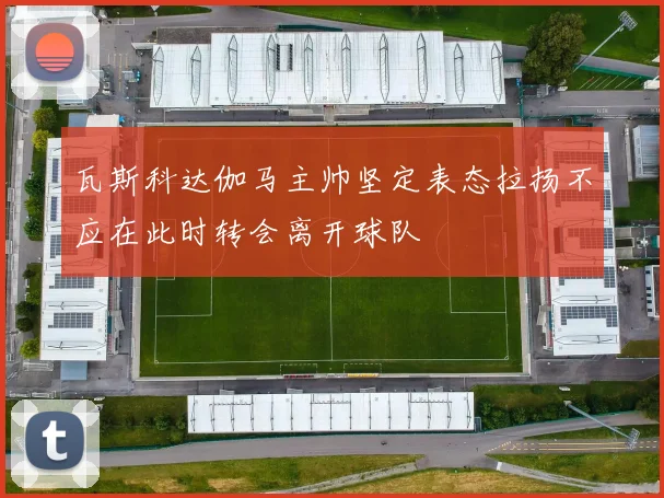 瓦斯科达伽马主帅坚定表态拉扬不应在此时转会离开球队