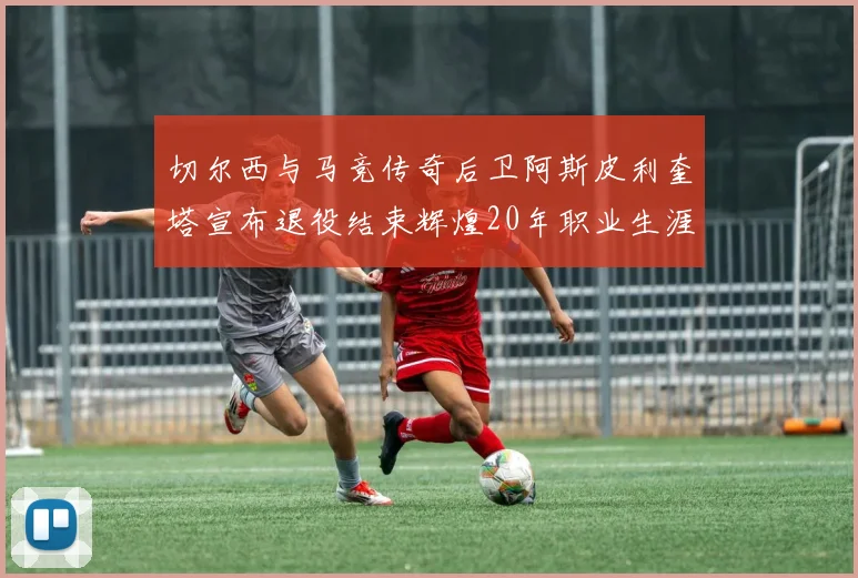 切尔西与马竞传奇后卫阿斯皮利奎塔宣布退役结束辉煌20年职业生涯