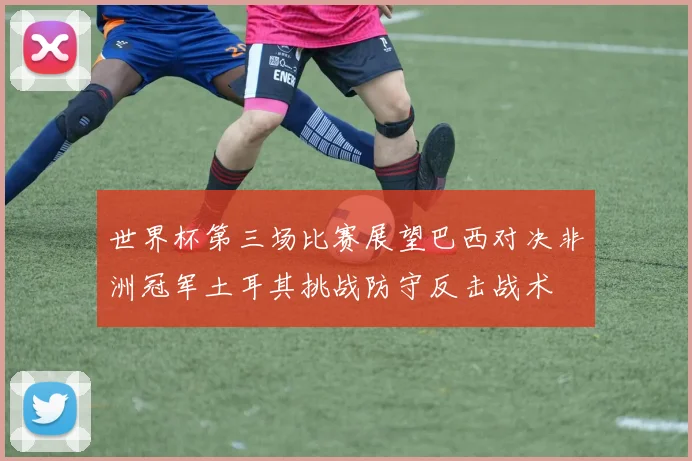世界杯第三场比赛展望巴西对决非洲冠军土耳其挑战防守反击战术