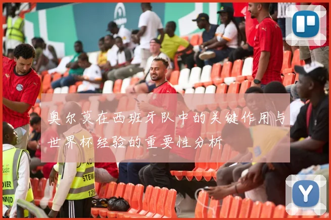 奥尔莫在西班牙队中的关键作用与世界杯经验的重要性分析