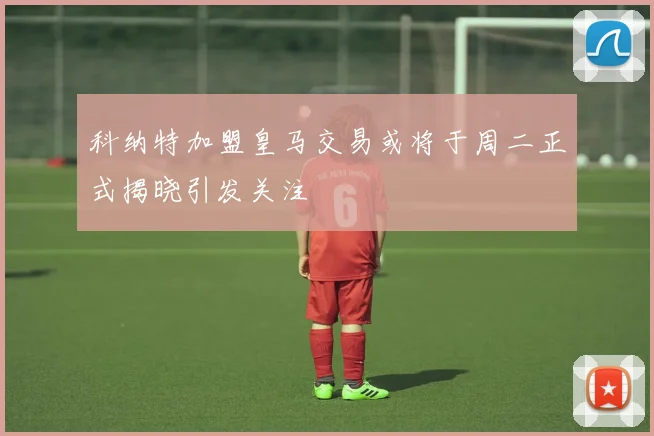 科纳特加盟皇马交易或将于周二正式揭晓引发关注