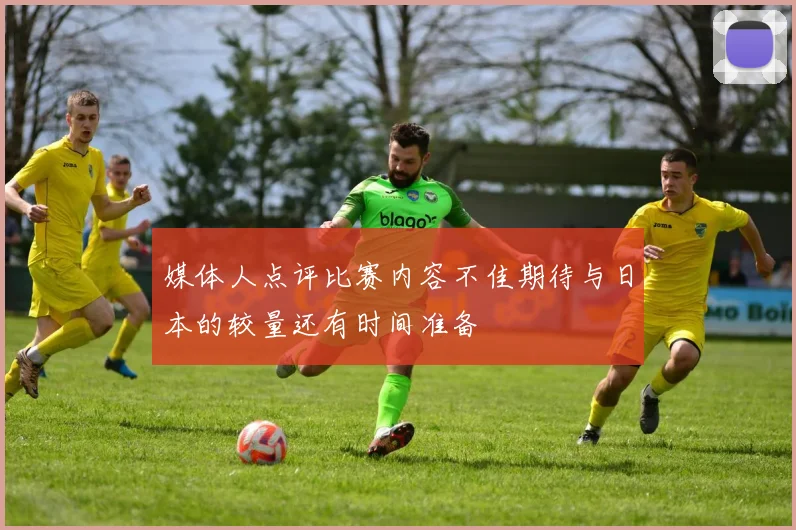 媒体人点评比赛内容不佳期待与日本的较量还有时间准备